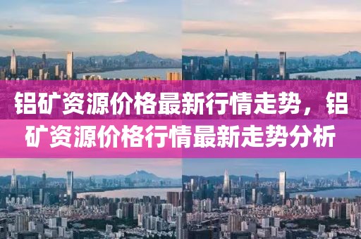 鋁礦資源價(jià)格最新行情走勢，鋁礦資源價(jià)格行情最新走勢分析