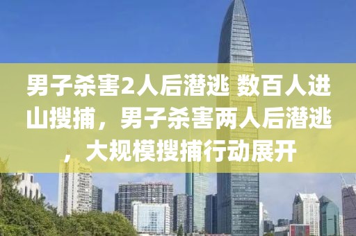 男子殺害2人后潛逃 數(shù)百人進(jìn)山搜捕，男子殺害兩人后潛逃，大規(guī)模搜捕行動(dòng)展開(kāi)