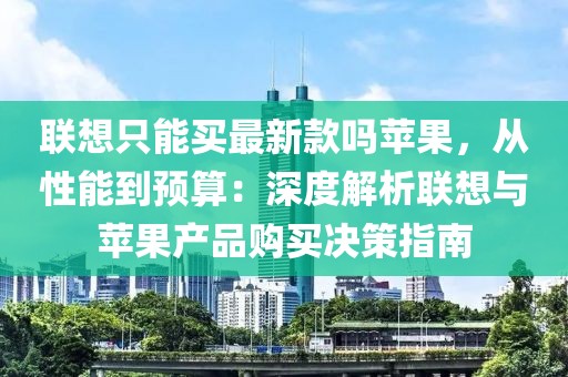 聯(lián)想只能買最新款嗎蘋(píng)果，從性能到預(yù)算：深度解析聯(lián)想與蘋(píng)果產(chǎn)品購(gòu)買決策指南