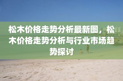 松木價(jià)格走勢(shì)分析最新圖，松木價(jià)格走勢(shì)分析與行業(yè)市場(chǎng)趨勢(shì)探討