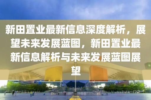 新田置業(yè)最新信息深度解析，展望未來發(fā)展藍(lán)圖，新田置業(yè)最新信息解析與未來發(fā)展藍(lán)圖展望