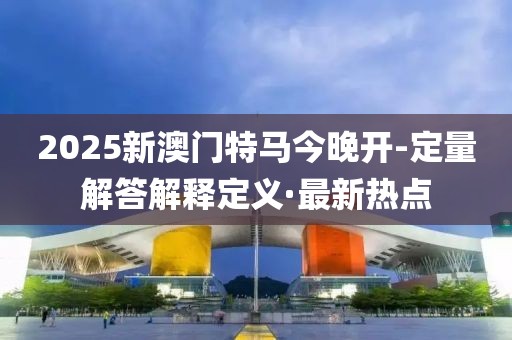 2025新澳門特馬今晚開-定量解答解釋定義·最新熱點