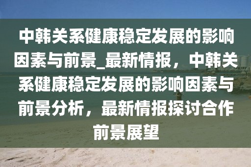 中韓關(guān)系健康穩(wěn)定發(fā)展的影響因素與前景_最新情報，中韓關(guān)系健康穩(wěn)定發(fā)展的影響因素與前景分析，最新情報探討合作前景展望