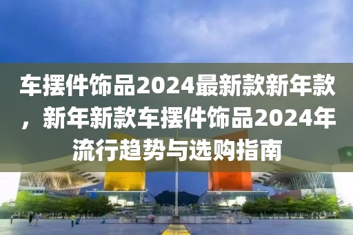 車擺件飾品2024最新款新年款，新年新款車擺件飾品2024年流行趨勢與選購指南