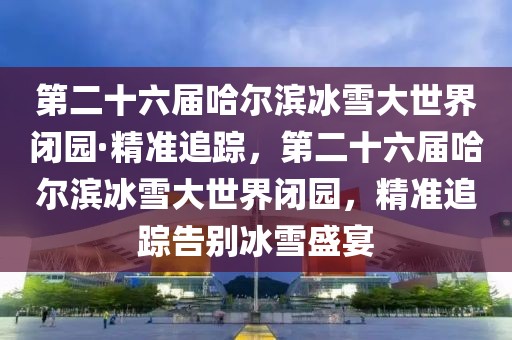第二十六屆哈爾濱冰雪大世界閉園·精準(zhǔn)追蹤，第二十六屆哈爾濱冰雪大世界閉園，精準(zhǔn)追蹤告別冰雪盛宴