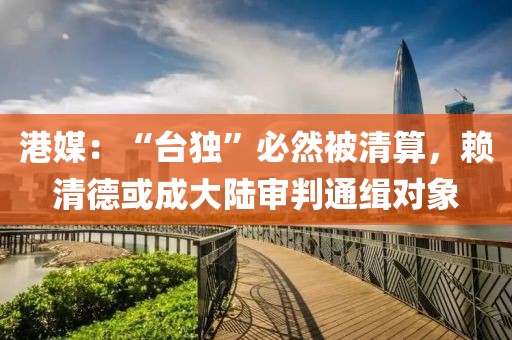 港媒：“臺獨”必然被清算，賴清德或成大陸審判通緝對象