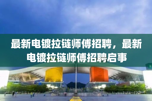最新電鍍拉鏈師傅招聘，最新電鍍拉鏈師傅招聘啟事