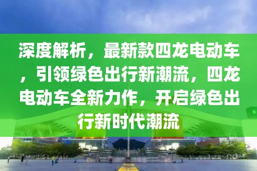 深度解析，最新款四龍電動車，引領綠色出行新潮流，四龍電動車全新力作，開啟綠色出行新時代潮流