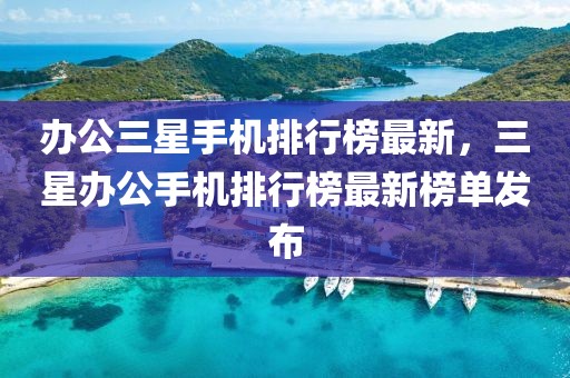 辦公三星手機(jī)排行榜最新，三星辦公手機(jī)排行榜最新榜單發(fā)布
