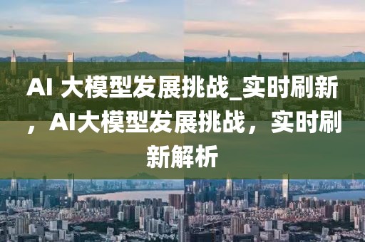 AI 大模型發(fā)展挑戰(zhàn)_實(shí)時刷新，AI大模型發(fā)展挑戰(zhàn)，實(shí)時刷新解析