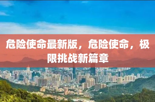 危險(xiǎn)使命最新版，危險(xiǎn)使命，極限挑戰(zhàn)新篇章