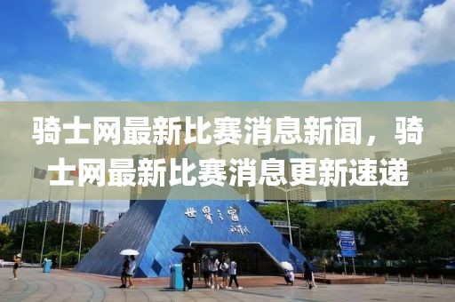 騎士網(wǎng)最新比賽消息新聞，騎士網(wǎng)最新比賽消息更新速遞