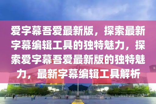 愛(ài)字幕吾愛(ài)最新版，探索最新字幕編輯工具的獨(dú)特魅力，探索愛(ài)字幕吾愛(ài)最新版的獨(dú)特魅力，最新字幕編輯工具解析