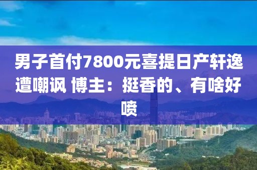 男子首付7800元喜提日產(chǎn)軒逸遭嘲諷 博主：挺香的、有啥好噴