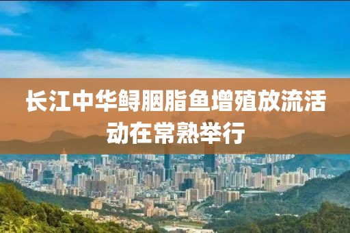 長江中華鱘胭脂魚增殖放流活動(dòng)在常熟舉行