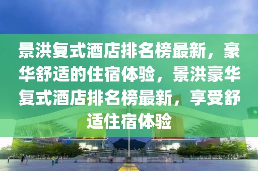 景洪復(fù)式酒店排名榜最新，豪華舒適的住宿體驗(yàn)，景洪豪華復(fù)式酒店排名榜最新，享受舒適住宿體驗(yàn)