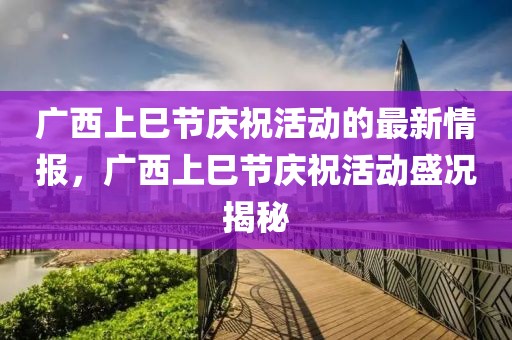 廣西上巳節(jié)慶祝活動的最新情報，廣西上巳節(jié)慶祝活動盛況揭秘