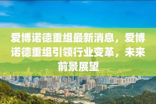 愛(ài)博諾德重組最新消息，愛(ài)博諾德重組引領(lǐng)行業(yè)變革，未來(lái)前景展望