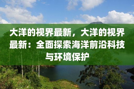 大洋的視界最新，大洋的視界最新：全面探索海洋前沿科技與環(huán)境保護(hù)