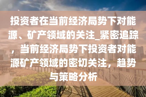 投資者在當(dāng)前經(jīng)濟(jì)局勢(shì)下對(duì)能源、礦產(chǎn)領(lǐng)域的關(guān)注_緊密追蹤，當(dāng)前經(jīng)濟(jì)局勢(shì)下投資者對(duì)能源礦產(chǎn)領(lǐng)域的密切關(guān)注，趨勢(shì)與策略分析