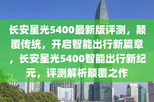 長安星光5400最新版評測，顛覆傳統(tǒng)，開啟智能出行新篇章，長安星光5400智能出行新紀元，評測解析顛覆之作