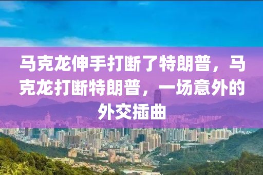 馬克龍伸手打斷了特朗普，馬克龍打斷特朗普，一場意外的外交插曲