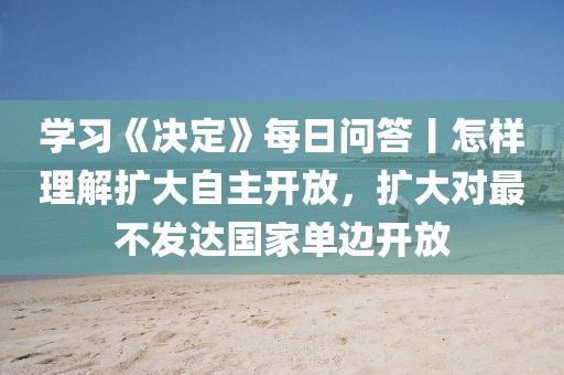 學(xué)習(xí)《決定》每日問(wèn)答丨怎樣理解擴(kuò)大自主開(kāi)放，擴(kuò)大對(duì)最不發(fā)達(dá)國(guó)家單邊開(kāi)放