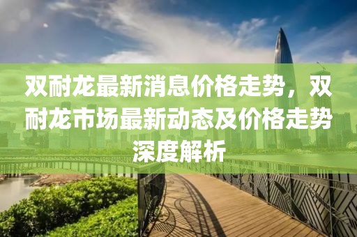 雙耐龍最新消息價(jià)格走勢(shì)，雙耐龍市場(chǎng)最新動(dòng)態(tài)及價(jià)格走勢(shì)深度解析