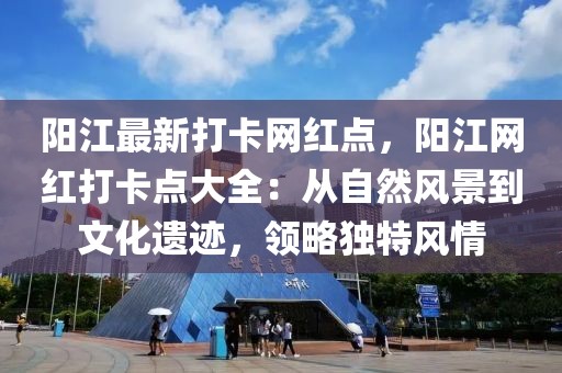 陽江最新打卡網(wǎng)紅點，陽江網(wǎng)紅打卡點大全：從自然風景到文化遺跡，領(lǐng)略獨特風情