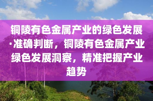 銅陵有色金屬產(chǎn)業(yè)的綠色發(fā)展·準(zhǔn)確判斷，銅陵有色金屬產(chǎn)業(yè)綠色發(fā)展洞察，精準(zhǔn)把握產(chǎn)業(yè)趨勢(shì)