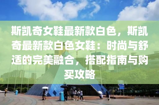 斯凱奇女鞋最新款白色，斯凱奇最新款白色女鞋：時尚與舒適的完美融合，搭配指南與購買攻略