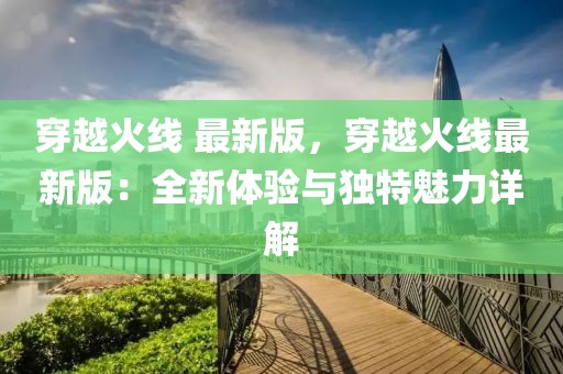 穿越火線 最新版，穿越火線最新版：全新體驗與獨特魅力詳解