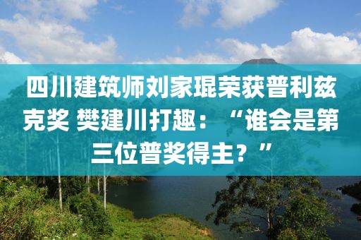 四川建筑師劉家琨榮獲普利茲克獎(jiǎng) 樊建川打趣：“誰會(huì)是第三位普獎(jiǎng)得主？”