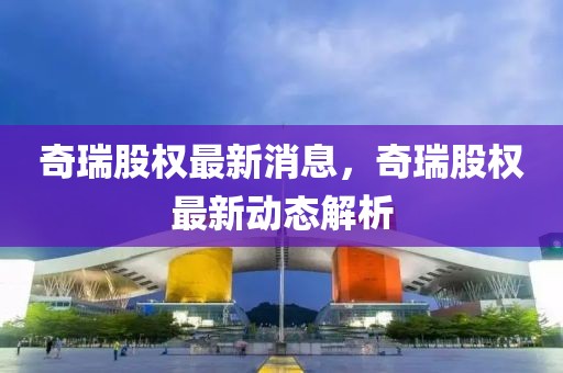奇瑞股權(quán)最新消息，奇瑞股權(quán)最新動態(tài)解析