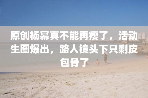 原創(chuàng)楊冪真不能再瘦了，活動(dòng)生圖爆出，路人鏡頭下只剩皮包骨了