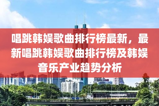 唱跳韓娛歌曲排行榜最新，最新唱跳韓娛歌曲排行榜及韓娛音樂產(chǎn)業(yè)趨勢分析