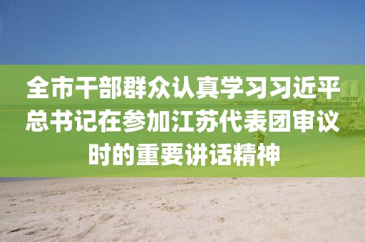 全市干部群眾認(rèn)真學(xué)習(xí)習(xí)近平總書記在參加江蘇代表團(tuán)審議時(shí)的重要講話精神
