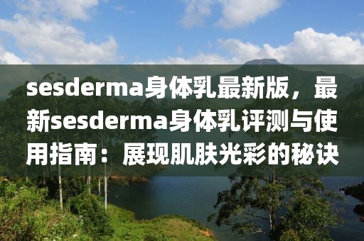 sesderma身體乳最新版，最新sesderma身體乳評(píng)測(cè)與使用指南：展現(xiàn)肌膚光彩的秘訣