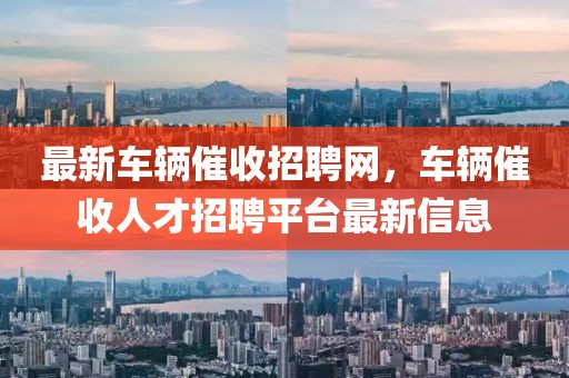最新車(chē)輛催收招聘網(wǎng)，車(chē)輛催收人才招聘平臺(tái)最新信息