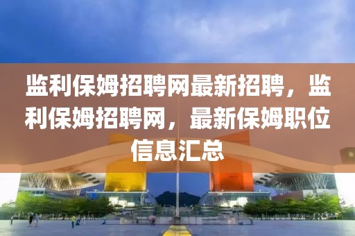 監(jiān)利保姆招聘網(wǎng)最新招聘，監(jiān)利保姆招聘網(wǎng)，最新保姆職位信息匯總