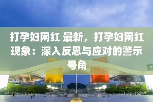 打孕婦網(wǎng)紅 最新，打孕婦網(wǎng)紅現(xiàn)象：深入反思與應(yīng)對(duì)的警示號(hào)角