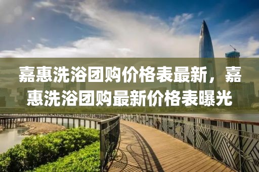 嘉惠洗浴團(tuán)購價(jià)格表最新，嘉惠洗浴團(tuán)購最新價(jià)格表曝光