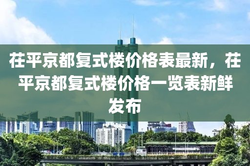 茌平京都復(fù)式樓價格表最新，茌平京都復(fù)式樓價格一覽表新鮮發(fā)布