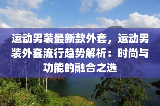 運(yùn)動(dòng)男裝最新款外套，運(yùn)動(dòng)男裝外套流行趨勢(shì)解析：時(shí)尚與功能的融合之選