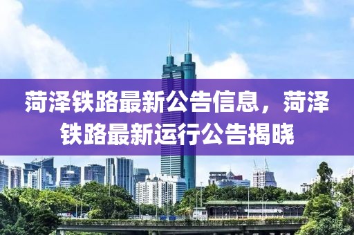 菏澤鐵路最新公告信息，菏澤鐵路最新運行公告揭曉