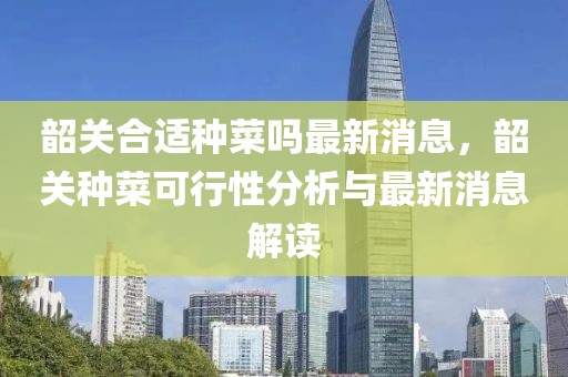 韶關(guān)合適種菜嗎最新消息，韶關(guān)種菜可行性分析與最新消息解讀