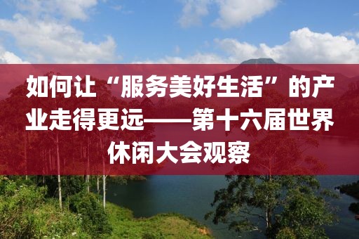 如何讓“服務(wù)美好生活”的產(chǎn)業(yè)走得更遠(yuǎn)——第十六屆世界休閑大會(huì)觀察