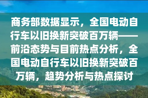 商務(wù)部數(shù)據(jù)顯示，全國電動自行車以舊換新突破百萬輛——前沿態(tài)勢與目前熱點分析，全國電動自行車以舊換新突破百萬輛，趨勢分析與熱點探討