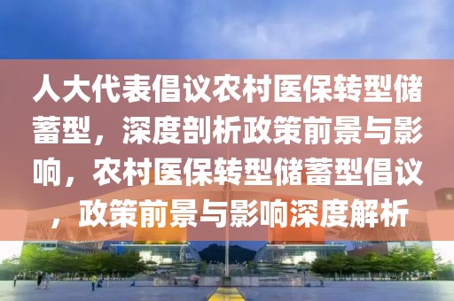 人大代表倡議農(nóng)村醫(yī)保轉(zhuǎn)型儲蓄型，深度剖析政策前景與影響，農(nóng)村醫(yī)保轉(zhuǎn)型儲蓄型倡議，政策前景與影響深度解析