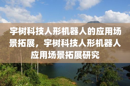 宇樹科技人形機器人的應用場景拓展，宇樹科技人形機器人應用場景拓展研究